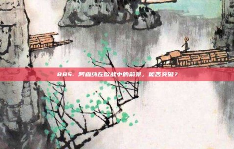 885. 阿森纳在欧战中的前景，能否突破？