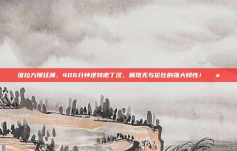 维拉力挽狂澜，406分钟逆转诺丁汉，展现无与伦比的强大韧性！💪