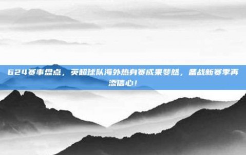 624赛事盘点，英超球队海外热身赛成果斐然，备战新赛季再添信心！