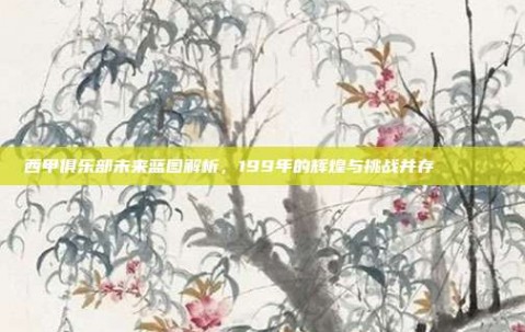 西甲俱乐部未来蓝图解析，199年的辉煌与挑战并存📈🔍