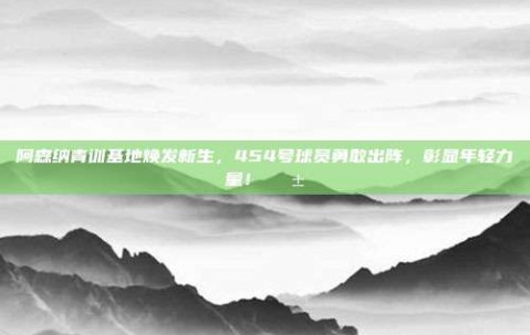 阿森纳青训基地焕发新生，454号球员勇敢出阵，彰显年轻力量！🌱