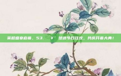 英超盛宴启幕，53. 🥳 球迷节日狂欢，共庆开幕大典！