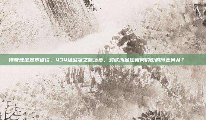 传奇球星宣布退役，434场欧冠之旅落幕，对欧洲足球格局的影响何去何从？👑❌