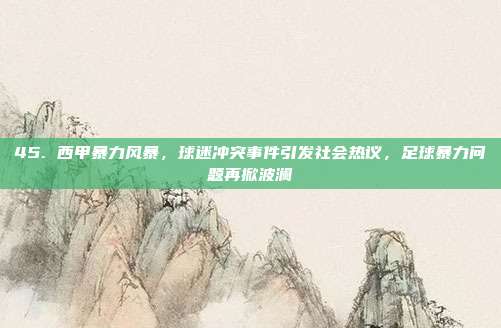 45. 西甲暴力风暴，球迷冲突事件引发社会热议，足球暴力问题再掀波澜