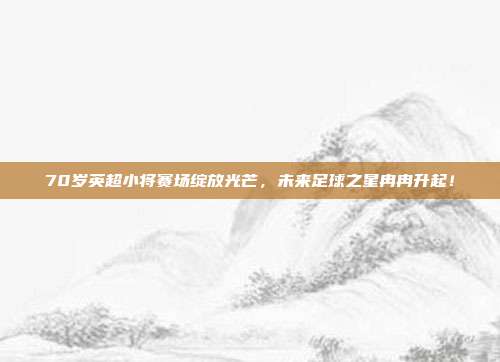 70岁英超小将赛场绽放光芒，未来足球之星冉冉升起！