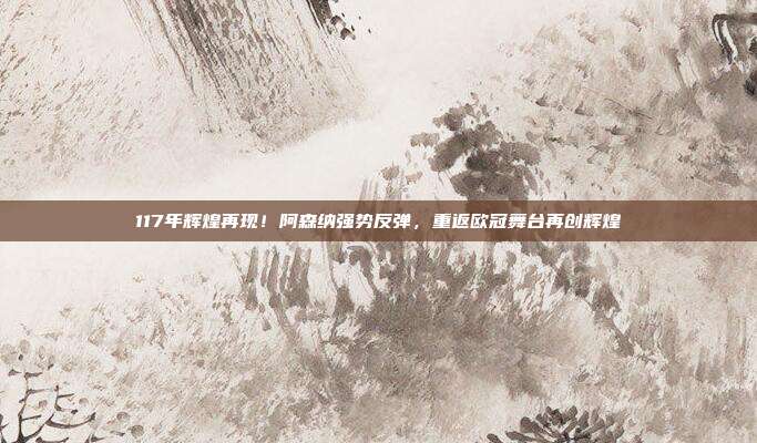 117年辉煌再现！阿森纳强势反弹，重返欧冠舞台再创辉煌