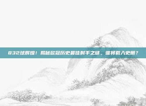 832球辉煌！揭秘欧冠历史最佳射手之谜，谁将载入史册？