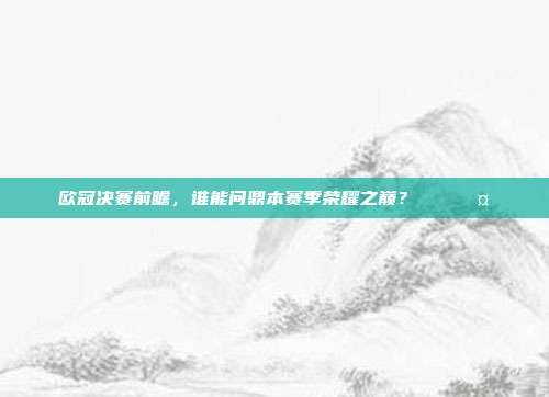 欧冠决赛前瞻，谁能问鼎本赛季荣耀之巅？🏅🤔