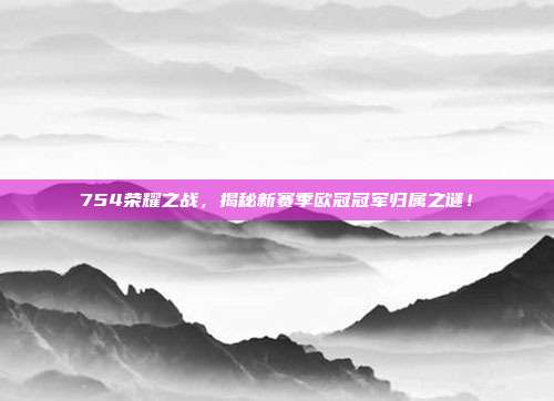 754荣耀之战，揭秘新赛季欧冠冠军归属之谜！