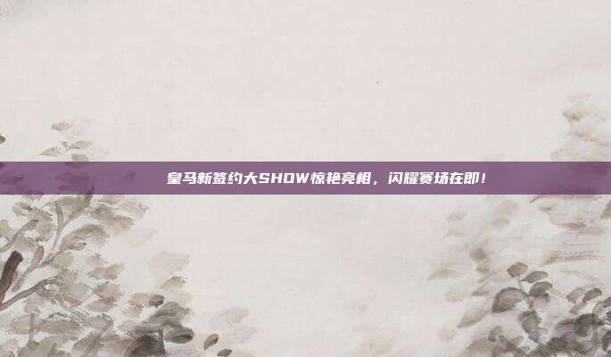 🚀 皇马新签约大SHOW惊艳亮相，闪耀赛场在即！