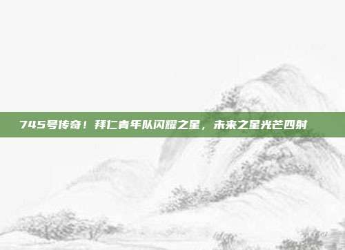 745号传奇！拜仁青年队闪耀之星，未来之星光芒四射🌟