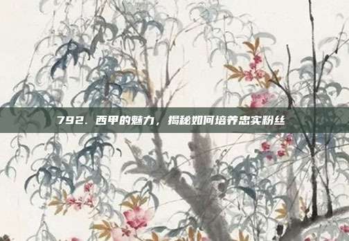 792. 西甲的魅力，揭秘如何培养忠实粉丝❤️