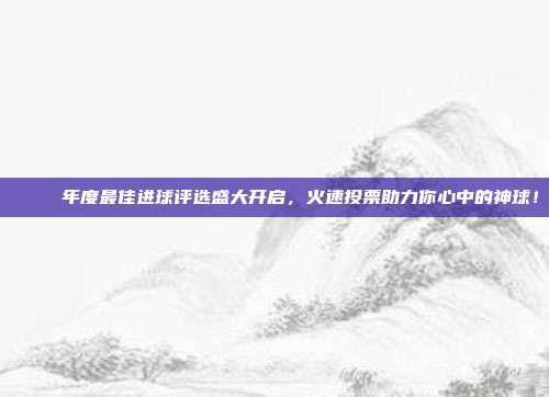 🚀 年度最佳进球评选盛大开启，火速投票助力你心中的神球！