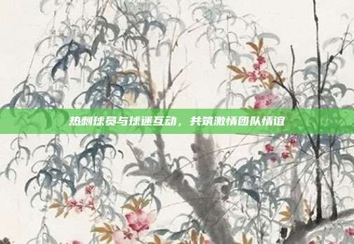 热刺球员与球迷互动，共筑激情团队情谊