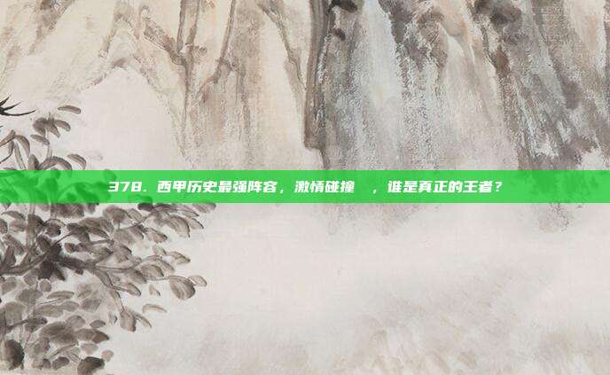 378. 西甲历史最强阵容，激情碰撞⚔️，谁是真正的王者？